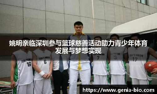 姚明亲临深圳参与篮球慈善活动助力青少年体育发展与梦想实现